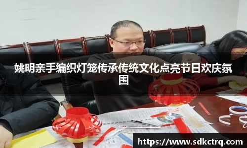 姚明亲手编织灯笼传承传统文化点亮节日欢庆氛围