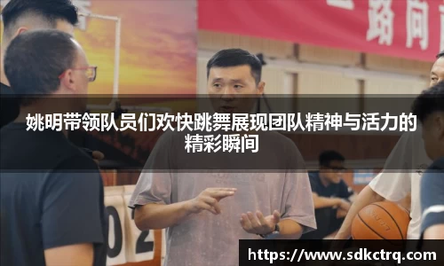 姚明带领队员们欢快跳舞展现团队精神与活力的精彩瞬间