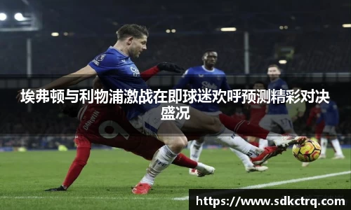 彩神vll埃弗顿与利物浦激战在即球迷欢呼预测精彩对决盛况
